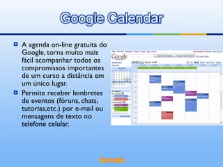 A agenda on-line gratuita do Google, torna muito mais fácil acompanhar todos os compromissos importantes de um curso a distância em um único lugar. Permite receber lembretes de eventos (fóruns, chats, tutorias,etc.) por e-mail ou mensagens de texto no telefone celular. 