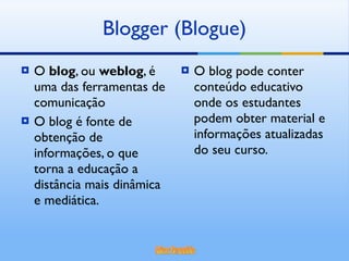 O  blog , ou  weblog , é uma das ferramentas de comunicação O blog é fonte de obtenção de informações, o que torna a educação a distância mais dinâmica e mediática. O blog pode conter conteúdo educativo onde os estudantes podem obter material e informações atualizadas do seu curso. Blogger (Blogue) 