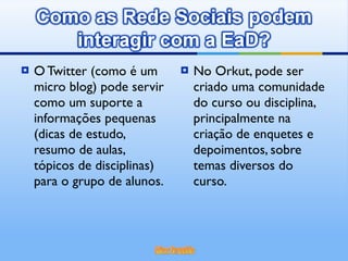 O Twitter (como é um micro blog) pode servir como um suporte a informações pequenas (dicas de estudo, resumo de aulas, tópicos de disciplinas) para o grupo de alunos. No Orkut, pode ser criado uma comunidade do curso ou disciplina, principalmente na criação de enquetes e depoimentos, sobre temas diversos do curso. 
