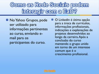 No Yahoo Grupos, pode ser utilizado para informações pertinentes ao curso, enviando e-mail para os participantes do curso. O Linkedin é ótima opção para a troca de currículos, informações profissionais, indicações e explanações de projetos desenvolvidos ao longo da carreira. Após a conclusão do curso mantendo o grupo unido em torno de um interesse comum que é o crescimento profissional. 