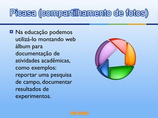 Na educação podemos utilizá-lo montando web álbum para documentação de atividades acadêmicas, como exemplos: reportar uma pesquisa de campo, documentar resultados de experimentos. 