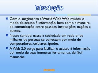 Com o surgimento a World Wide Web mudou o modo de acesso à informação, bem como a maneira de comunicação entre pessoas, instituições, nações e outros.  Nesse sentido, nasce a sociedade em rede onde milhares de pessoas se conectam por meio de computadores, celulares, ipodes. A Web 2.0 surge para facilitar o acesso à informação por meio de suas inúmeras ferramentas de fácil manuseio.   