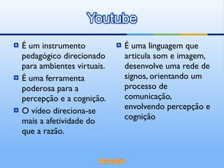 É um instrumento pedagógico direcionado para ambientes virtuais. É uma ferramenta poderosa para a percepção e a cognição. O vídeo direciona-se mais a afetividade do que a razão. É uma linguagem que articula som e imagem, desenvolve uma rede de signos, orientando um processo de comunicação, envolvendo percepção e cognição 
