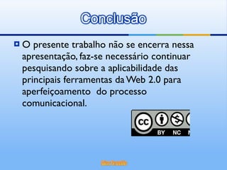O presente trabalho não se encerra nessa apresentação, faz-se necessário continuar pesquisando sobre a aplicabilidade das principais ferramentas da Web 2.0 para aperfeiçoamento  do processo comunicacional. 