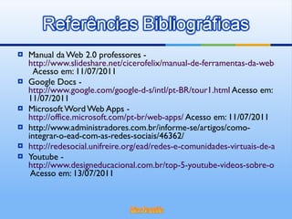 Manual da Web 2.0 professores -  http://www.slideshare.net/cicerofelix/manual-de-ferramentas-da-web-20-para-professores   Acesso em: 11/07/2011 Google Docs -  http://www.google.com/google-d-s/intl/pt-BR/tour1.html  Acesso em: 11/07/2011 Microsoft Word Web Apps -  http://office.microsoft.com/pt-br/web-apps/  Acesso em: 11/07/2011 http://www.administradores.com.br/informe-se/artigos/como-integrar-o-ead-com-as-redes-sociais/46362/ http://redesocial.unifreire.org/ead/redes-e-comunidades-virtuais-de-aprendizagem-elementos-para-uma-distincao Youtube -  http://www.designeducacional.com.br/top-5-youtube-videos-sobre-o-ead-e-design-educacional/  Acesso em: 13/07/2011 