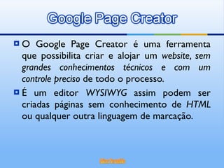O Google Page Creator é uma ferramenta que possibilita criar e alojar um  website, sem grandes conhecimentos técnicos e com um controle preciso  de todo o processo. É um editor  WYSIWYG  assim podem ser criadas páginas sem conhecimento de  HTML  ou qualquer outra linguagem de marcação. 