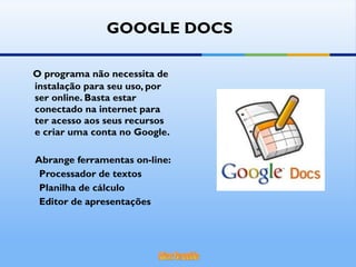 O programa não necessita de instalação para seu uso, por ser online. Basta estar conectado na internet para ter acesso aos seus recursos e criar uma conta no Google. Abrange ferramentas on-line: Processador de textos Planilha de cálculo  Editor de apresentações GOOGLE DOCS 