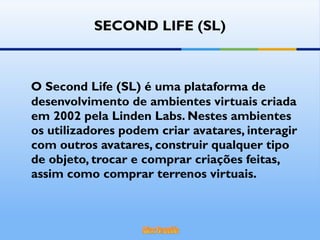 SECOND LIFE (SL) O Second Life (SL) é uma plataforma de desenvolvimento de ambientes virtuais criada em 2002 pela Linden Labs. Nestes ambientes os utilizadores podem criar avatares, interagir com outros avatares, construir qualquer tipo de objeto, trocar e comprar criações feitas, assim como comprar terrenos virtuais. 