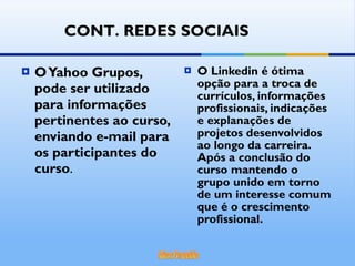 O Yahoo Grupos, pode ser utilizado para informações pertinentes ao curso, enviando e-mail para os participantes do curso . O Linkedin é ótima opção para a troca de currículos, informações profissionais, indicações e explanações de projetos desenvolvidos ao longo da carreira. Após a conclusão do curso mantendo o grupo unido em torno de um interesse comum que é o crescimento profissional. CONT. REDES SOCIAIS 
