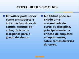 O Twitter pode servir como um suporte a informações, dicas de estudo, resumo de aulas, tópicos de disciplinas para o grupo de alunos. No Orkut pode ser criado uma comunidade do curso ou disciplina, principalmente na criação de enquetes e depoimentos, sobre temas diversos do curso. CONT. REDES SOCIAIS 