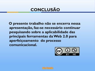 O presente trabalho não se encerra nessa apresentação, faz-se necessário continuar pesquisando sobre a aplicabilidade das principais ferramentas da Web 2.0 para aperfeiçoamento  do processo comunicacional. CONCLUSÃO 