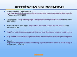 Manual da Web 2.0 professores -  http://www.slideshare.net/cicerofelix/manual-de-ferramentas-da-web-20-para-professores   Acesso em: 11/07/2011 Google Docs -  http://www.google.com/google-d-s/intl/pt-BR/tour1.html  Acesso em: 11/07/2011 Microsoft Word Web Apps -  http://office.microsoft.com/pt-br/web-apps/  Acesso em: 11/07/2011 http://www.administradores.com.br/informe-se/artigos/como-integrar-o-ead-com-as-redes-sociais/46362/ http://redesocial.unifreire.org/ead/redes-e-comunidades-virtuais-de-aprendizagem-elementos-para-uma-distincao Youtube -  http://www.designeducacional.com.br/top-5-youtube-videos-sobre-o-ead-e-design-educacional/  Acesso em: 13/07/2011 REFERÊNCIAS BIBLIOGRÁFICAS 
