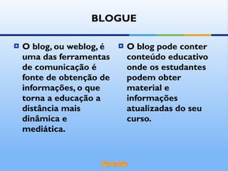 O blog, ou weblog, é uma das ferramentas de comunicação é fonte de obtenção de informações, o que torna a educação a distância mais dinâmica e mediática. O blog pode conter conteúdo educativo onde os estudantes podem obter material e informações atualizadas do seu curso. BLOGUE 