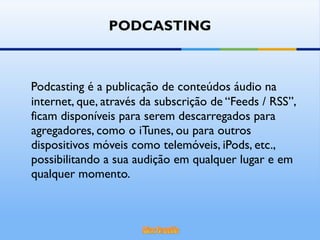 PODCASTING Podcasting é a publicação de conteúdos áudio na internet, que, através da subscrição de “Feeds / RSS”, ficam disponíveis para serem descarregados para agregadores, como o iTunes, ou para outros dispositivos móveis como telemóveis, iPods, etc., possibilitando a sua audição em qualquer lugar e em qualquer momento. 
