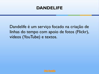 DANDELIFE Dandelife é um serviço focado na criação de linhas do tempo com apoio de fotos (Flickr), vídeos (YouTube) e textos.  