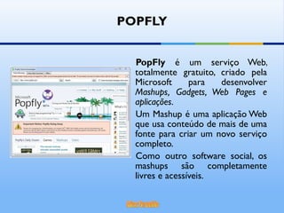 POPFLY PopFly  é um serviço Web, totalmente gratuito, criado pela Microsoft para desenvolver  Mashups, Gadgets, Web Pages e aplicações .  Um Mashup é uma aplicação Web que usa conteúdo de mais de uma fonte para criar um novo serviço completo.  Como outro software social, os mashups são completamente livres e acessíveis. 