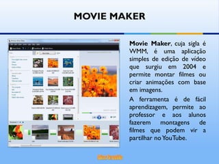 MOVIE MAKER Movie Maker , cuja sigla é WMM, é uma aplicação simples de edição de vídeo que surgiu em 2004 e permite montar filmes ou criar animações com base em imagens.  A ferramenta é de fácil aprendizagem, permite ao professor e aos alunos fazerem montagens de filmes que podem vir a partilhar no YouTube. 