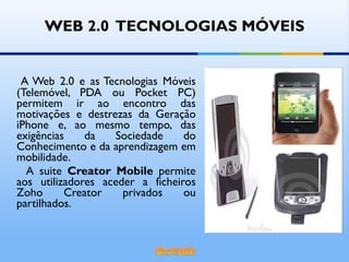 WEB 2.0  TECNOLOGIAS MÓVEIS A Web 2.0 e as Tecnologias Móveis (Telemóvel, PDA ou Pocket PC) permitem ir ao encontro das motivações e destrezas da Geração iPhone e, ao mesmo tempo, das exigências da Sociedade do Conhecimento e da aprendizagem em mobilidade.  A suite  Creator Mobile  permite aos utilizadores aceder a ficheiros Zoho Creator privados ou partilhados.  