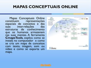 MAPAS CONCEPTUAIS ONLINE Mapas Conceptuais Online constituem representações espaciais de conceitos e das suas inter-relações das estruturas de conhecimento que os humanos armazenam nas suas mentes. A ferramenta  CmapsTools , explica como se instala no computador  e como se cria um mapa de conceitos com texto, imagem, som ou vídeo e como se exporta um mapa. 