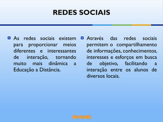 Através das redes sociais permitem o  compartilhamento de informações, conhecimentos, interesses e esforços em busca de objetivo, facilitando a interação entre os alunos de diversos locais. As redes sociais existem para proporcionar meios diferentes e interessantes de interação, tornando muito mais dinâmica a Educação a Distância. REDES SOCIAIS 