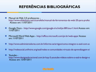 Manual da Web 2.0 professores -  http://www.slideshare.net/cicerofelix/manual-de-ferramentas-da-web-20-para-professores   Acesso em: 11/07/2011 Google Docs -  http://www.google.com/google-d-s/intl/pt-BR/tour1.html  Acesso em: 11/07/2011 Microsoft Word Web Apps -  http://office.microsoft.com/pt-br/web-apps/  Acesso em: 11/07/2011 http://www.administradores.com.br/informe-se/artigos/como-integrar-o-ead-com-as-redes-sociais/46362/ http://redesocial.unifreire.org/ead/redes-e-comunidades-virtuais-de-aprendizagem-elementos-para-uma-distincao Youtube -  http://www.designeducacional.com.br/top-5-youtube-videos-sobre-o-ead-e-design-educacional/  Acesso em: 13/07/2011 REFERÊNCIAS BIBLIOGRÁFICAS 