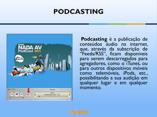 PODCASTING Podcasting  é a publicação de conteúdos áudio na internet, que, através da subscrição de “Feeds/RSS”, ficam disponíveis para serem descarregados para agregadores, como o iTunes, ou para outros dispositivos móveis como telemóveis, iPods, etc., possibilitando a sua audição em qualquer lugar e em qualquer momento. 
