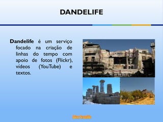 DANDELIFE Dandelife  é um serviço focado na criação de linhas do tempo com apoio de fotos (Flickr), vídeos (YouTube) e textos.  