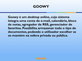 GOOWY Goowy é um desktop online, cujo sistema integra uma conta de e-mail, calendário, bloco de notas, agregador de RSS, gerenciador de favoritos. Possibilita armazenar todo o tipo de documentos, podendo o utilizador escolher se os mantém na esfera privada ou pública.  