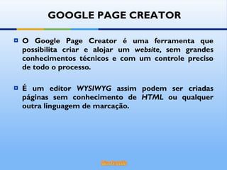 O Google Page Creator é uma ferramenta que possibilita criar e alojar um  website,  sem grandes conhecimentos técnicos e com um controle preciso de todo o processo. É um editor  WYSIWYG  assim podem ser criadas páginas sem conhecimento de  HTML  ou qualquer outra linguagem de marcação. GOOGLE PAGE CREATOR 