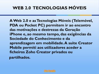 WEB 2.0  TECNOLOGIAS MÓVEIS A Web 2.0 e as Tecnologias Móveis (Telemóvel, PDA ou Pocket PC) permitem ir ao encontro das motivações e destrezas da Geração iPhone e, ao mesmo tempo, das exigências da Sociedade do Conhecimento e da aprendizagem em mobilidade. A suite Creator Mobile permiti aos utilizadores aceder a ficheiros Zoho Creator privados ou partilhados.  