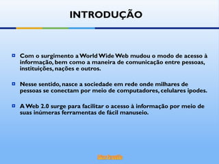 Com o surgimento a World Wide Web mudou o modo de acesso à informação, bem como a maneira de comunicação entre pessoas, instituições, nações e outros. Nesse sentido, nasce a sociedade em rede onde milhares de pessoas se conectam por meio de computadores, celulares ipodes. A Web 2.0 surge para facilitar o acesso à informação por meio de suas inúmeras ferramentas de fácil manuseio.  INTRODUÇÃO 