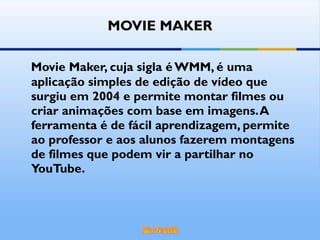 MOVIE MAKER Movie Maker, cuja sigla é WMM, é uma aplicação simples de edição de vídeo que surgiu em 2004 e permite montar filmes ou criar animações com base em imagens. A ferramenta é de fácil aprendizagem, permite ao professor e aos alunos fazerem montagens de filmes que podem vir a partilhar no YouTube. 