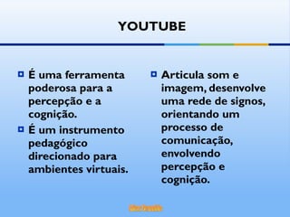 É uma ferramenta poderosa para a percepção e a cognição. É um instrumento pedagógico direcionado para ambientes virtuais. Articula som e imagem, desenvolve uma rede de signos, orientando um processo de comunicação, envolvendo percepção e cognição. YOUTUBE 