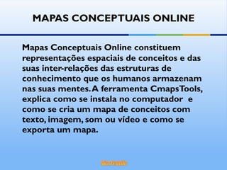 MAPAS CONCEPTUAIS ONLINE Mapas Conceptuais Online constituem representações espaciais de conceitos e das suas inter-relações das estruturas de conhecimento que os humanos armazenam nas suas mentes. A ferramenta CmapsTools, explica como se instala no computador  e como se cria um mapa de conceitos com texto, imagem, som ou vídeo e como se exporta um mapa. 