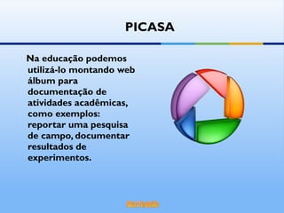 Na educação podemos utilizá-lo montando web álbum para documentação de atividades acadêmicas, como exemplos: reportar uma pesquisa de campo, documentar resultados de experimentos. PICASA 
