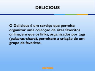 DELICIOUS O Delicious é um serviço que permite organizar uma colecção de sites favoritos online, em que os links, organizados por tags (palavras-chave), permitem a criação de um grupo de favoritos. 