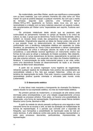 Na modernidade, para Max Weber, aquilo que significava a preocupação
com os bens materiais, que num primeiro momento era visto como um "leve
manto" do qual se poderia despojar a qualquer momento, fez com que o manto
de tornasse, segundo suas palavras, uma "armadura férrea"
(Weber,1973,p.187). Igualmente os homens desta nova era, em que a
racionalidade e a relação com os bens materiais assumem um aspecto nuclear,
são caracterizados por Weber como "especialistas sem espírito, fruidores sem
coração".
Os principais intelectuais deste século que se pautaram pela
continuidade do pensamento marxista no campo da filosofia e da crítica da
cultura, ou seja, o grupo que se denominou Teoria Crítica da Sociedade, sofreu
também os revezes desta virada das perspectivas otimistas em relação à
racionalidade. Originalmente seguindo as idéias de Georg Lukács dos anos 30
e sua posição ímpar no desenvolvimento do materialismo histórico em
confrontação com a tendência materialista dialética em expansão na União
Soviética, os pensadores da Teoria Crítica assimilaram e deram continuidade
às possibilidades da crítica à reificação através da razão e da filosofia da
consciência; a auto-reflexão racional significava um instrumento criativo nas
formas de luta para se atingir a realização do Estado socialista. Não obstante,
logo sentiram os rumos desastrosos da técnica, especialmente no período em
que eles próprios sofreram sua expansão nas mãos dos Estados totalitários e
fanáticos. A autonomização da razão instrumental passou a ser vista, então,
como uma decorrência funesta do desenvolvimento da razão e as chances
otimistas de Marx foram descartadas.
A partir daí os autores ingressam numa trajetória de negatividade,
refutando qualquer espécie de revalidação mais positiva das possibilidades da
racionalidade voltada a fins, fato que Juergen Habermas critica em sua
tentativa de reapropriação da razão. Para este, haveria a possibilidade de uma
racionalidade positiva quando orientada e articulada pelo mundo vivido
(Lebenswelt).
3. O desencanto estético
A crise talvez mais marcante e transparente da chamada Era Moderna
estaria situada na sua expressão estética, na crise da modernidade estética.
No primeiro período do modernismo, a concepção de arte estava ainda
dominada pelos enciclopedistas e por uma relação exageradamente unívoca
em relação ao processo artístico. Para estes, só haveria uma possibilidade de
observação, uma forma de representação. Engrossavam essas fileiras também
filósofos como Comte, Bentham e Mill.
A partir da metade do século passado configura-se uma segunda e mais
marcante forma de se encarar a arte, ao lado da aceitação da multiplicidade de
formas de representação. É o período que coincide com a expansão da
fotografia, que monopoliza a possibilidade de reprodução exata do real por
meios técnicos. A arte rebela-se contra esta perda de espaço representativo e
parte para processos desviantes, particularistas, impressionistas de
representação.
10
 