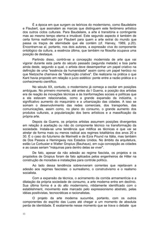 É a época em que surgem os teóricos do modernismo, como Baudelaire
e Flaubert, que assinalam as marcas que distinguem este fenômeno artístico
dos outros ciclos culturais. Para Baudelaire, a arte é transitória e contingente
mas ao mesmo tempo eterna e imutável. Este segundo aspecto é também de
certa forma reafirmado por Flaubert para quem a arte extrai do mundo que
passa os traços de eternidade que ele contém (cf. Harvey, 1989, p.20).
Encontram-se aí, portanto, nos dois autores, a expressão viva do componente
ontológico da cultura, a essência última, que também na filosofia ocupava uma
posição de destaque.
Partindo disso, contrói-se a concepção modernista de arte que vai
vigorar durante esta parte do século passado (segunda metade) e boa parte
ainda deste, segundo a qual, o artista deve desempenhar um papel criativo na
definição de uma "essência da humanidade" assim como um papel heróico no
que Nietzsche chamava de "destruição criativa". Ele realizaria na prática o que
Kant havia proposto em relação o juízo estético: ponte entre a razão prática e o
conhecimento científico.
No século XX, contudo, o modernismo já começa a oscilar em posições
ambíguas. No primeiro momento, até antes da I Guerra, a posição dos artistas
era de reação às inovações técnicas e às tranformações sociais e políticas que
a ela estavam relacionadas, como a grande expansão da indústria, o
significativo aumento do maquinário e a urbanização das cidades. A isso se
somam o desenvolvimento das redes comerciais, dos transportes, das
comunicações, assim como, no plano do consumo, o grande aumento dos
produtos culturais, a popularização dos bens artísticos e a massificação da
própria arte.
Depois da Guerra, os próprios artistas assumem posições divergentes
em relação à aceitação ou não do componente técnico na transformação da
sociedade. Instala-se uma tendência que mitifica as técnicas e que vai se
atrelar de forma mais ou menos radical aos regimes totalitários dos anos 20 e
30. É o caso do futurismo de Marinetti e de Ezra Pound na Itália, mas também
de Dos Passos e Hemingway nos Estados Unidos. No âmbito da arquitetura,
estão Le Corbusier e Walter Gropius (Bauhaus), em cuja concepção as cidades
e as casas seriam "máquinas para dentro delas se viver".
De fato, apesar da não adesão ao regime fascista, os projetos e os
propósitos de Gropius foram de fato aplicados pelos engenheiros de Hitler na
construção de moradias e instalações para controle político.
Ao lado dessa tendência sobreviveram correntes que rejeitavam a
adesão aos regimes fascistas: o surrealismo, o construtivismo e o realismo
socialista.
Com a expansão da técnica, o acirramento da corrida armamentícia e a
dilatação da própria sociedade de consumo, a arte moderna entra em declínio.
Sua última forma é a do alto modernismo, nitidamente identificado com o
establishment, movimento este marcado pelo expressionismo abstrato, pelas
idéias positivistas, tecnocráticas e racionalistas.
O projeto da arte moderna sucumbe, portanto, com os outros
componentes do espírito das Luzes até chegar a um momento de absoluta
perda de identidade. É exatamente nesse momento que se trava o debate que
11
 