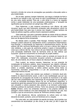 marcará a divisão de rumos de concepções que pautarão a discussão sobre a
pós-modernidade.
De um lado, aparece Juergen Habermas, que segue a tradição de Kant e
de Adorno em relação à arte, que ainda vê nela a possibilidade de restauração
de uma certa utopia perdida. Para ele, a arte ainda é a marca da negação
contra o poder totalizador de uma sociedade unidimensional, o "armazém de
significados que se encontram em perigo"(Jay,1988, p.207).
Para Habermas, a arte moderna encontra-se num dilema: ela pode
recuperar aquilo que está fortemente ameaçado pela devastadora cultura da
pós-modernidade mas para isso é preciso que resgate o projeto kantiano de
fusão de esferas cognitiva, político-moral e expressivo-estética.
Claro está aqui, que para o pensador alemão as coisas ainda se colocam
em termos de uma essência perdida ou mutilada pelo processo histórico, que
deve ser de alguma forma recuperada.
No debate sobre a questão, Peter Buerger, Andreas Huyssen e Jean-
François Lyotard colocam-se radicalmente contra a perspectiva habermasiana.
Para Buerger, a interpretação de Habermas é absolutamente ilusória. As três
esferas não têm nenhuma identificação entre si já que a ciência não integra a
vida cotidiana, a arte goza de autonomia própria e aspira à transcendência,
coisa que a ciência não faz. Sua crítica é de que Habermas tentaria fazer valer
uma concepção totalmente irreal de harmonia entre as três esferas que
buscariam apoiar-se mutuamente na construção do projeto estético.
Para Huyssen, Habermas é holista e está na verdade em busca de um
"telos" (fim, realização), procurando recuperar portanto a concepção de um
devir, de uma história, de um futuro utópico de natureza finalista.
Para Lyotard, da mesma maneira, Habermas, na sua proposta de
revitalização do fenômeno estético, deixa transparecer seu objetivo unificador
da história e a existência do sujeito totalizador. Para ele, Habermas busca a
ordem, a unidade, esperança, a esfera pública quando critica todos os
movimentos chamados vanguardistas e a por ele caracterizada perda do
referencial histórico da arte.
Mas para a maioria dos autores que analisam o momento atual pós-
moderno do desenvolvimento social, a arte é uma manifestação que por seu
atrelamento às concepções de mundo e ao espírito do Iluminismo e da razão
não tem mais possibilidades nem esperanças de recuperação da aura perdida.
A arte na sociedade tecnológica deixou de ser um fenômeno específico; a
experiência geral das pessoas tornou-se estetizada, isto é, os ambientes gerais
que compõem a cultura passaram eles próprios a se tornarem porta-vozes,
maneiras públicas de expressão artística. Tanto nas pessoas como designers
bodies (Kroker), como nos ambientes interiores e nos próprios edifícios da
paisagem urbana instala-se uma total estetização dos ambientes de vida. Isso
constitui o que se convencionou chamar de "fenômeno artístico integral".
A arte dissolve-se, dilui-se, pulveriza-se na cultura como um todo,
deixando de existir, portanto, como um fenômeno em si, singular.
Por outro lado, em vista também do espírito do tempo, ela já perdeu sua
característica de escandalizar: já não choca, já não atrai, já não é capaz de
12
 