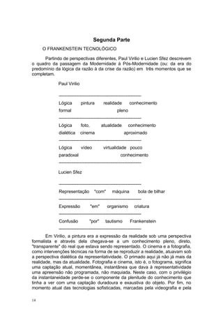 Segunda Parte
O FRANKENSTEIN TECNOLÓGICO
Partindo de perspectivas diferentes, Paul Virilio e Lucien Sfez descrevem
o quadro da passagem da Modernidade à Pós-Modernidade (ou: da era do
predomínio da lógica da razão à da crise da razão) em três momentos que se
completam.
Paul Virilio
-------------------------------------------------------
Lógica pintura realidade conhecimento
formal pleno
-------------------------------------------------------
Lógica foto, atualidade conhecimento
dialética cinema aproximado
-------------------------------------------------------
Lógica vídeo virtualidade pouco
paradoxal conhecimento
-------------------------------------------------------
Lucien Sfez
-------------------------------------------------------
Representação "com" máquina bola de bilhar
-------------------------------------------------------
Expressão "em" organismo criatura
-------------------------------------------------------
Confusão "por" tautismo Frankenstein
-------------------------------------------------------
Em Virilio, a pintura era a expressão da realidade sob uma perspectiva
formalista e através dela chegava-se a um conhecimento pleno, direto,
"transparente" do real que estava sendo representado. O cinema e a fotografia,
como intervenções técnicas na forma de se reproduzir a realidade, atuavam sob
a perspectiva dialética da representatividade. O primado aqui já não já mais da
realidade, mas da atualidade. Fotografia e cinema, isto é, o fotograma, significa
uma captação atual, momentânea, instantânea que dava à representatividade
uma apreensão não programada, não maquiada. Neste caso, com o privilégio
da instantaneidade perde-se o componente da plenitude do conhecimento que
tinha a ver com uma captação duradoura e exaustiva do objeto. Por fim, no
momento atual das tecnologias sofisticadas, marcadas pela videografia e pela
14
 