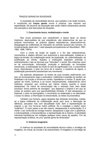 TRAÇOS GERAIS DA SOCIEDADE
A sociedade da racionalidade técnica, que substitui a da razão humana,
é constituída por traços gerais novos e próprios, que marcam sua
especifidade. No decorrer da exposição eles serão melhor esclarecidos através
dos exemplos e das descrições de situações.
1. Crescimento louco, multiplicação e morte
Nos novos processos que caracterizam a época atual, os atores
históricos, desinvestidos de sua onipotência, são testemunhas de que os
próprios movimentos, os próprios objetos expandem-se, desenvolvem-se,
desagregam-se indiferentes às intenções de controle racional dos homens. (A
fundamentação deste item 1 está baseada principalmente em Baudrillard: 1981,
1983, 1986, 1987a)
Com a morte da ilusão do sujeito e o fim das metanarrativas,
movimentos e objetos afirmam sua autonomia e auto-realização; instala-se a
lógica da divisão, da multiplicação serial, da duplicação, da potencialização, da
proliferação ao infinito. Sujeitos e instituições explodem anômala e
arbitrariamente e são as técnicas que "refundem" o social. Nos sistemas como
os de comunicação, informação, produção e destruição, as formações
cancerosas, a antecipação da morte no seio da significação viva, o crescimento
louco, desordenado, o girar em torno de si mesmo, a ausência de regras, a
proliferação permanente caracterizam seu movimento.
Os sistemas ultrapassam os limites de suas funções reafirmando com
isso um funcionamento cego e automático, indiferente à questão do sentido, da
finalidade e da função e tornam-se inertes, hipertélicos e mortos. É aquilo que,
apesar de morto, continua a se mover mecanicamente, realizando-se como
histerese, processo que continua por inércia mesmo quando a causa
desaparece. Os meios de comunicação são o exemplo mais claro deste
processo: forma extrema de clonagem que dispensa o original e em que as
coisas só existem para sua reprodutibilidade ilimitada. O real desaparece no
hiperreal, o sexo no pornográfico, o movimento na aceleração e na velocidade,
o corpo no obeso, a informação na obscenidade, as redes na proxenética.
Também nos homens, agora despidos das fantasias iluministas, instala-
se a lógica indiferente da multiplicação serial, sem aura; a fabricação de
idênticos, sexuados mas com sexualidade inútil. Sem a representação do
original, o ser vivo torna-se matriz artificial. Só a nostalgia o restitui como
"autêntico". O outro passa a ser ele mesmo, desaparecida a confrontação. É a
morte: o ser confunde-se consigo mesmo, desaparece o jogo com a aparência,
a individualidade, a transcendência, a representação de si mesmo. A identidade
individual fractaliza-se em múltiplos pedaços como cacos de espelho. Fim da
representação sintética, de uma "grande gama de dimensões".
2. Vivência imaginária
A vivência na sociedade da racionalidade técnica institui o privilégio do
imagético, do virtual, do circular e do autocentrado. O imagético é o privilégio da
16
 