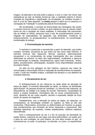 imagem, da televisão e do ecrã sobre a palavra, o som e o tato. No virtual, este
sobrepõe-se ao real, as ficções tornam-se vida, a realidade externa é menos
investida de importância e significação. As simulações, os modelos ocupam o
real. É a era do "falso absoluto", os media passam a referir-se a si mesmos e a
concepção de "mediação" é substituída pela de ficcionalização.
Na circularidade, o conceito de (transmissão de) mensagens não existe;
o universo torna-se circular e orbital, um girar sideral em que os vetores rodam
acima de nós e escapam de nossa realidade. A informação não transcende,
não se reflete no infinito, tampouco toca o real. No autocentramento ocorre a
negação da espacialidade, da geografia, das dimensões. Investe-se no
enclausuramento, no encapsulamento, no autofechamento, na concentração-
condensação do espaço.
3. Ficcionalização da memória
A memória é construída e reconstruída a partir da televisão, que institui
modelos, formatos, simulacros do que antes era tido como dado histórico. A
memória torna-se fato disponível, flexível, acessível, eletronicamente
recuperável e os componentes da antiga historiografia têm seu contexto
relativizado ao extremo; os fatos são reaproveitados, reutilizados e opera-se
uma intervenção no passado, manipulando-se, agora mais livremente, fontes,
dados, procedimentos, participações, atuações numa disponibilidade absoluta
da própria história.
Ao lado da livre pilhagem do fato histórico, opera-se nos meios de
comunicação a ressurreição fictícia e maquiada de acontecimentos do passado,
o retrô, o culto dos modelos antigos, a abolição dos tempos e o uso aleatório de
símbolos históricos.
4. Esvaziamento do ser
O enfraquecimento do ser coloca-se na razão direta da elevação do
status do objeto. O momento desacredita os heróis, os líderes; as identidades
agora flutuam. As pessoas tornam-se "perdidas"; é o domínio das máscaras, da
esquizofrenia, da solidão e do desejo de suicídio. Narcisismo, necessidade de
provar a própria existência, minimalismo são os novos comportamentos. O
outro, deixando de ser nosso espelho, decreta a supressão relação de troca
social, do acesso ao imaginário.
Paralelamente, com a elevação do status do objeto, as máquinas, os
computadores, as tecnologias enredam os sujeitos; os fatos já não são
conduzidos, influenciados, produzidos ou determinados por homens ou grupos
mas acontecimentos que irrompem de forma imprevista e imprevisível. São
eclosões repentinas, de surpresa, viradas espetaculares, violência explosiva
descodificada.
Com o enfraquecimento do ser e o fim do princípio da densidade do
sujeito heróico, coloca-se em seu lugar uma ética performática; um sujeito sem
o peso de uma ontologia, de uma história, de uma ética investe no agir, no
movimentar-se, no pular, no participar, no exercitar, no correr, no experimentar
17
 