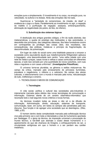 emoções pura e simplesmente. O investimento é no corpo, na emoção pura, na
velocidade, na euforia e no êxtase. Atrás das emoções não há nada.
Suprime-se a "seriedade do compromisso, da missão, do ideal" e
enaltece-se o jogo e a festa. Paralelamente ao investimento no agir, a negação
do maldito e a purificação de negação: assepsia, embranquecimento,
eliminação da negatividade (do pobre, do feio, do inferior).
5. Substituição dos sistemas lógicos
A destituição dos antigos grandes códigos, o fim da razão abstrata, das
metanarrativas, a queda do prestígio das instituições e das autoridades, o
descrédito dos princípios, das categorias clássicas, dos fatos fundadores ocorre
em contrapartida ao privilégio das coisas úteis, dos resultados, das
consequências, das práticas. Instala-se o princípio da fragmentação, da
descontinuidade, da pulverização.
Em lugar da visão do social como uma totalidade passa-se a encarar a
sociedade como equivalente àquilo que metaforicamente Wittgenstein aplicava
à linguagem, uma descontinuidade sem centro: "uma velha cidade com uma
rede de vielas e praças, casas novas e velhas e casas contruídas em diferentes
épocas, e tudo isso cercado por uma quantidade de novos subúrbios, com ruas
retas e regulares e com casas uniformes". (Investigações Filosóficas).
O universo torna-se pluralista, os gêneros e estilos misturam-se. No
campo da crítica, marcado pelo enraizamento de princípios iluministas,
prevalece o negativismo, o niilismo e o ceticismo. No campo dos atores
culturais, o relacionamento com o mundo é marcado pela ironia, ridicularização
de tudo, indiferença e cinismo.
I - TECNOLOGIAS E MEIOS DE COMUNICAÇÃO
1. Tecnologias
A vida social, política e cultural das sociedades pós-industriais é
inteiramente marcada pelos efeitos das novas tecnologias de comunicação e
informação. Estamos diante de um cenário cibernético-informático que
recompõe todo o real segundo novos critérios e novas formas.
As técnicas invadem todas as áreas e não só a da difusão de
informação. Administração, direito, educação, sistemas de transporte,
comunicação, lazer, em suma, em todos os campos são penetrados pelo seu
discurso. Sua função é de agregar uma sociedade que se desintegrou. (Sfez,
1988, p.20).
O homem dentro desta complexidade marcada pela sofisticação técnica
vive pela primeira vez e com toda a intensidade a crise do humanismo apontada
por Heidegger. É o ápice da técnica, da imposição universal e provocação do
mundo técnico, a Ge-Stell que assinala o ocaso desse humanismo e o
aparecimento do que ele chamava de Ereignis, o enfraquecimento do ser, a
circularidade vertiginosa em que o homem e o ser perdem seu caráter
metafísico.
18
 