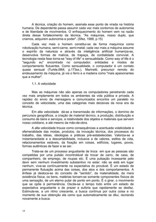 A técnica, criação do homem, assinala esse ponto de virada na história
humana. De dependente passa assumir cada vez mais contornos de autonomia
e de liberdade de movimentos. O enfraquecimento do homem vem na razão
direta desse fortalecimento da técnica. "As máquinas, nosso duplo, que
criamos, adquirem autonomia e poder". (Sfez, 1988, p.15)
Cada vez mais o homem constitui-se de forma maquínica como
robotização humana, semi-carne, semi-metal; cada vez mais a máquina assume
o espírito da natureza e através da inteligência artificial humaniza-se,
desenvolve formas de malícia, de trapaça, de cordialidade convivial. A
tecnologia nesta fase torna-se "way of life" e sensualidade. Como way of life é o
"segundo eu" encontrado no computador; entidades e modos de
comportamento flutuantes. Como sensualidade, o computador é um contato
quase sensual (Turkle,l984, p.173ss.). Marinetti, precursor remoto do
endeusamento da máquina, já via o ferro e a madeira como "mais apaixonantes
que a mulher".
1.1. A velocidade
Mas as máquinas não são apenas os computadores penetrando cada
vez mais amplamente em todos os ambientes da vida pública e privada. A
rapidez do envio de mensagens e comunicados encontra um paralelo no
conceito de velocidade, uma das categorias mais decisivas da nova era da
técnica.
Em alta velocidade dá-se a transmissão de informações, o domínio de
percursos geográficos, a criação de material técnico, a produção, distribuição e
consumo de bens e serviços, a rotatividade dos objetos e materiais que servem
nosso cotidiano, e até mesmo da mão-de-obra.
A alta velocidade trouxe como consequências a acentuada volaticidade e
efemeralidade das modas, produtos, da inovação técnica, dos processos do
trabalho, das idéias, ideologias e práticas pré-estabelecidas. Valoriza-se a
instantaneidade e a descartabilidade, inclusive a de valores, estilos de vida,
relacionamentos estáveis, da fixação em coisas, edifícios, lugares, povos,
formas autênticas de fazer e se ser.
Trata-se de um processo angustiante de troca em que as pessoas são
compelidas por uma pulsão incontrolável de trocar de carro, de casa, de
companheiro, de emprego, de roupas etc. É uma pulsação incessante pelo
devir sem nenhum investimento substantivo no estar: não se está em lugar
nenhum, vive-se contínuamente na expectativa do provável. É um estado de
permanente flutuação acima das coisas, dos atos e dos comportamentos. A
ênfase já desloca-se do conceito de "sentido", da materialidade, da mera
existência física; os bens, matérias tornam-se somente componentes físicos de
uma sensação, de um eterno pular de ponto em ponto. É o girar, o movimento
que se opõe à permanência. Oscila-se o tempo todo entre um estado de
expectativa angustiante e de prazer e euforia que rapidamente se desfaz.
Estimula-se, a um ritmo crescente, a busca contínua por outra coisa e no
momento de sua obtenção ela como que automaticamente se dilui, recriando
novamente a busca.
19
 