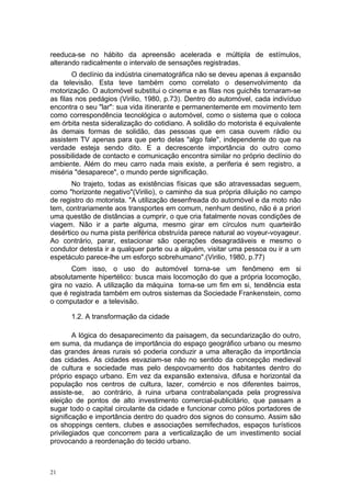 reeduca-se no hábito da apreensão acelerada e múltipla de estímulos,
alterando radicalmente o intervalo de sensações registradas.
O declínio da indústria cinematográfica não se deveu apenas á expansão
da televisão. Esta teve também como correlato o desenvolvimento da
motorização. O automóvel substitui o cinema e as filas nos guichês tornaram-se
as filas nos pedágios (Virilio, 1980, p.73). Dentro do automóvel, cada indivíduo
encontra o seu "lar": sua vida itinerante e permanentemente em movimento tem
como correspondência tecnológica o automóvel, como o sistema que o coloca
em órbita nesta sideralização do cotidiano. A solidão do motorista é equivalente
às demais formas de solidão, das pessoas que em casa ouvem rádio ou
assistem TV apenas para que perto delas "algo fale", independente do que na
verdade esteja sendo dito. E a decrescente importância do outro como
possibilidade de contacto e comunicação encontra similar no próprio declínio do
ambiente. Além do meu carro nada mais existe, a periferia é sem registro, a
miséria "desaparece", o mundo perde significação.
No trajeto, todas as existências físicas que são atravessadas seguem,
como "horizonte negativo"(Virilio), o caminho da sua própria diluição no campo
de registro do motorista. "A utilização desenfreada do automóvel e da moto não
tem, contrariamente aos transportes em comum, nenhum destino, não é a priori
uma questão de distâncias a cumprir, o que cria fatalmente novas condições de
viagem. Não ir a parte alguma, mesmo girar em círculos num quarteirão
desértico ou numa pista periférica obstruída parece natural ao voyeur-voyageur.
Ao contrário, parar, estacionar são operações desagradáveis e mesmo o
condutor detesta ir a qualquer parte ou a alguém, visitar uma pessoa ou ir a um
espetáculo parece-lhe um esforço sobrehumano".(Virilio, 1980, p.77)
Com isso, o uso do automóvel torna-se um fenômeno em si
absolutamente hipertélico: busca mais locomoção do que a própria locomoção,
gira no vazio. A utilização da máquina torna-se um fim em si, tendência esta
que é registrada também em outros sistemas da Sociedade Frankenstein, como
o computador e a televisão.
1.2. A transformação da cidade
A lógica do desaparecimento da paisagem, da secundarização do outro,
em suma, da mudança de importância do espaço geográfico urbano ou mesmo
das grandes áreas rurais só poderia conduzir a uma alteração da importância
das cidades. As cidades esvaziam-se não no sentido da concepção medieval
de cultura e sociedade mas pelo despovoamento dos habitantes dentro do
próprio espaço urbano. Em vez da expansão extensiva, difusa e horizontal da
população nos centros de cultura, lazer, comércio e nos diferentes bairros,
assiste-se, ao contrário, à ruina urbana contrabalançada pela progressiva
eleição de pontos de alto investimento comercial-publicitário, que passam a
sugar todo o capital circulante da cidade e funcionar como pólos portadores de
significação e importância dentro do quadro dos signos do consumo. Assim são
os shoppings centers, clubes e associações semifechados, espaços turísticos
privilegiados que concorrem para a verticalização de um investimento social
provocando a reordenação do tecido urbano.
21
 