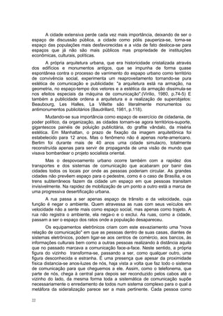 A cidade extensiva perde cada vez mais importância, deixando de ser o
espaço de discussão pública, a cidade como pólis pauperiza-se, torna-se
espaço das populações mais desfavorecidas e a vida de fato desloca-se para
espaços que já não são mais públicos mas propriedade de instituições
econômicas, culturais, políticas.
A própria arquitetura urbana, que era historicidade cristalizada através
dos edifícios e monumentos antigos, que se impunha de forma quase
espontânea contra o processo de varrimento do espapo urbano como território
de convivência social, experimenta um reaproveitamento tornando-se pura
estética de comunicação e publicidade: "a arquitetura está na armação, na
geometria, no espaço-tempo dos vetores e a estética da armação dissimula-se
nos efeitos especiais da máquina de comunicação".(Virilio, 1980, p.74-5) E
também a publicidade ordena a arquitetura e a realização de superobjetos:
Beaubourg, Les Halles, La Villette são literalmente monumentos ou
antimonumentos publicitários (Baudrillard, 1981, p.118).
Mudando-se sua importância como espaço de exercício de cidadania, de
poder político, da organização, as cidades tornam-se agora territórios-suporte,
gigantescos painéis de poluição publicitária, do grafite vândalo, da miséria
estética. Em Manhattan, o prazo de fixação da imagem arquitetônica foi
estabelecido para 12 anos. Mas o fenômeno não é apenas norte-americano.
Berlim foi durante mais de 40 anos uma cidade simulacro, totalmente
reconstruída apenas para servir de propaganda de uma visão de mundo que
visava bombardear o projeto socialista oriental.
Mas o despovoamento urbano ocorre também com a rapidez dos
transportes e dos sistemas de comunicação que acabaram por banir das
cidades todos os locais por onde as pessoas poderiam circular. As grandes
cidades não prevêem espaço para o pedestre, como é o caso de Brasília, e os
trens subterrâneos fazem da cidade um espaço em que pessoas transitam
invisivelmente. Na rapidez de mobilização de um ponto a outro está a marca de
uma progressiva desertificação urbana.
A rua passa a ser apenas espaço de trânsito e da velocidade, cuja
função é negar o ambiente. Quem atravessa as ruas com seus veículos em
velocidade não a sente mais como espaço social, mas apenas como trajeto. A
rua não registra o ambiente, ela nega-o e o exclui. As ruas, como a cidade,
passam a ser o espaço dos ratos onde a população desapareceu.
Os equipamentos eletrônicos criam com este esvaziamento uma "nova
relação de comunicação" em que as pessoas dentro de suas casas, diantes de
sistemas eletrônicos, podem ligar-se aos centros de comércio, aos bancos, às
informações culturais bem como a outras pessoas realizando à distância aquilo
que no passado marcava a comunicação face-a-face. Neste sentido, a própria
figura do vizinho transforma-se, passando a ser, como qualquer outro, uma
figura desconhecida e estranha. É uma presença que apesar da proximidade
física distancia-se anos-luzes de nós, haja vista a volta que faz todo o sistema
de comunicação para que cheguemos a ele. Assim, como o telefonema, que
parte de nós, chega à central para depois ser reconduzido pelos cabos até o
vizinho do lado, da mesma forma toda a sistemática de comunicação supõe
necessariamente o enredamento de todos num sistema complexo para o qual a
metáfora da sideralização parece ser a mais pertinente. Cada pessoa como
22
 