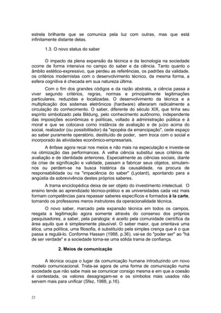 estrela brilhante que se comunica pela luz com outras, mas que está
infinitamente distante delas.
1.3. O novo status do saber
O impacto da plena expansão da técnica e da tecnologia na sociedade
ocorre de forma intensiva no campo do saber e da ciência. Tanto quanto o
âmbito estético-expressivo, que perdeu as referências, os padrões da validade,
os critérios modernistas com o desenvolvimento técnico, da mesma forma, a
esfera cognitiva é checada em sua natureza última.
Com o fim dos grandes códigos e da razão abstrata, a ciência passa a
viver segundo critérios, regras, normas e principalmente legitimações
particulares, reduzidas e localizadas. O desenvolvimento da técnica e a
multiplicação dos sistemas eletrônicos (hardware) alteraram radicalmente a
circulação do conhecimento. O saber, diferente do século XIX, que tinha seu
espírito simbolizado pela Bildung, pelo conhecimento autônomo, independente
das imposições econômicas e políticas, voltado à administração pública e à
moral e que se colocava como instância de avaliação e de juízo acima do
social, realizador (ou possibilitador) da "epopéia da emancipação", cede espaço
ao saber puramente operatório, destituído de poder, sem troca com o social e
incorporado às atividades econômico-empresariais.
A ênfase agora recai nos meios e não mais na especulação e investe-se
na otimização das performances. A velha ciência substitui seus critérios de
avaliação e de identidade anteriores. Especialmente as ciências sociais, diante
da crise de significação e validade, passam a fabricar seus objetos, simulam-
nos ou perdem-se na busca histérica da causalidade, na procura de
responsabilidade ou na "impaciência do saber" (Lyotard), apontando para a
angústia da sobrevivência destes próprios saberes.
A trama enciclopédica deixa de ser objeto do investimento intelectual. O
ensino tende ao aprendizado técnico-prático e as universidades cada vez mais
formam competências para repassar saberes específicos e formados à la carte,
tornando os professores meros instrutores da operacionalidade técnica.
O novo saber, marcado pela expansão técnica em todos os campos,
resgata a legitimação agora somente através do consenso dos próprios
pesquisadores, a saber, pela paralogia: é aceito pela comunidade científica da
área aquilo que é simplesmente plausível. O saber maior, que orientava uma
ética, uma política, uma filosofia, é substituído pela simples crença que é o que
passa a regulá-lo. Conforme Hassan (1988, p.36), vai-se do "poder ser" ao "há
de ser verdade" e a sociedade torna-se uma sólida trama de confiança.
2. Meios de comunicação
A técnica ocupa o lugar da comunicação humana introduzindo um novo
modelo comunicacional. Trata-se agora de uma forma de comunicação numa
sociedade que não sabe mais se comunicar consigo mesma e em que a coesão
é contestada, os valores desagragam-se e os símbolos mais usados não
servem mais para unificar (Sfez, 1988, p.16).
23
 