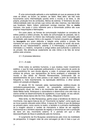 É uma comunicação aplicada a uma realidade em que as pessoas já não
mais se olham, se tocam, se sentem, se falam. Mais além, ela não mais
funcionando como intermediação (ponte) entre o mundo e os lares, é, ela
própria, produção livre de conteúdos, fábrica de estórias. O fenômeno da auto-
referencialidade está nos jornais cuja notícia são eles mesmos, nas televisões
que focalizam, falam, tratam, polemizam consigo mesmas. São os media
narcisos, nos quais o único referente para a transmissão pública são suas
próprias maquinações e fabricações.
Em outro plano, as formas de comunicação implodem os conceitos de
esfera pública e esfera privada. As redes de comunicação do passado, isto é,
as que se articulavam no interior das instituições sociais, eram marcadas pela
privacidade, pelo espaço íntimo e do sagrado. O homem enquanto pai, citoyen
ou bourgeois era quem defendia a relação entre público e privado. No
momento em que a comunicação invade todas as esferas do social, ela anula,
através de sua "obscenidade"(v. adiante: 2. A Informação), a privacidade, a
intimidade e o mistério, rompendo a antiga esfera auto-suficiente e autônoma
do privado. Ela alimenta-se exatamente da vida íntima e do fato de tornar
público este universo.
2.1. O processo televisivo
2.1.1.. A visão
Entre todos os sentidos humanos, o que recebeu maior investimento
estético, o que foi mais explorado politicamente e mais seduzido do ponto de
vista econômico foi, sem dúvida alguma, a visão. A começar pela expressão
artística da pintura, que representava de forma analógica a ordenação do
mundo e das idéias do Período Renascentista, continuando até os
desdobramentos de que a visão passou a ser objeto a partir da invenção da
fotografia e, mais recentemente, na reprodução eletrônica, o olhar sempre
esteve em posição privilegiada.
O século XV foi marcado pelas representações estético-visuais do
centralismo-perspectivista, opositor do precedente policentrismo, do
deslocamento visual, do ritmo e do movimento das expressões artísticas da
Idade Média tardia. Antecipava o racionalismo e desenvolvia uma arte mais ou
menos similar ao desenvolvimento do capitalismo, à sua rigidez, ao seu cálculo.
Expressões dessa época são Da Vinci, Galileu, Maquiavel e Duerer.
Mais tarde, na Alta Renascença, ganha corpo a tendência de retorno ao
movimento, mas agora trata-se de um "movimento na rigidez", como aquilo que
se move quando colocado sobre trilhos. A época de Ticiano é que dá destaque
ao primeiro plano, como ocorre no teatro, e também é a primeira manifestação
de a imagem assumir o caráter de mercadoria e deixar de ser sagrada.
Autonomiza-se o território separado de registro e sincroniza-se com a produção
de bens em seu movimento externo. É o período em que o olho
descorporificado de Deus é substituído pelo do monarca.
O surgimento da Era Burguesa caracteriza-se pelo início da mobilidade
da perspectiva. A imagem vista de uma carruagem já não é mais a que um
24
 