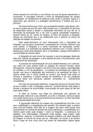 homem parado vê numa tela ou num afresco, em que as figuras representam o
movimento. A carruagem marcará o início do desaparecimento do espaço
intermediário, do atrofiamento da distância entre centro e periferia. Agora é o
observador que caminha e a paisagem transforma-se à medida que ele a
percorre.
Da mesma forma que o trem, que se expande também nesta época, tem-
se aqui a quebra da aura da cena. Pela primeira vez, a velocidade do percurso
do observador passa a reduzir a capacidade informativa do que ele vê. A
diminuição da percepção tem a ver com a própria capacidade imaginativa.
Quanto menos se vê, menos se imagina. A forma de apreciar a paisagem
através do movimento tem a ver diretamente com o declínio do tempo de
retenção da imagem na memória.
Este desenvolvimento só será interrompido com a descoberta da
fotografia, que recupera novamente a capacidade de o homem observar uma
cena parada. A fotografia é o ponto culminante da reprodução central-
perspectivista, é a restituição da experiência intensiva com o mundo, retorno
daquilo que o trem havia liquidado, isto é, a intimidade, o espaço intermediário e
a proximidade do primeiro plano.
A fotografia de certa forma faz ressurgir a aura da paisagem destruída
pelo trem. Saindo da paisagem, a aura desloca-se para o funcionamento, para
o mecanismo de reprodução.
O processo de industrialização em seus desdobramentos com a técnica,
que cada vez mais avança sobre os espaços da vivência humana, deixa
transparente - através da imagem e da forma como ela realiza a desintegração
da unidade e o fim da perspectiva - a mudança de orientação das visões de
mundo, que levou à destituição dos monarcas e de supressão de Deus. A
técnica acaba com o "ponto central no mundo", que levará mais tarde os
homens a questionar o próprio sentido da metafísica e de sua existência
enquanto seres com estruturas estáveis, enraizadas ou culturalmente
consolidadas.
Por meio da reprodução eletrônica, a segunda natureza do homem deixa
de ser a cidade, a arte, a linguagem, para ser a própria técnica. Esta passa a
simular o processo de comunicação: comunicação de quem agora já não tem
mais nada a dizer.
O olhar do homem, que antes da sofisticação dos sistemas de
comunicação voltava-se a seu ambiente, ao outro, à natureza, centra-se agora
num objeto técnico puro, no funcionamento de sua estrutura, no olhar fascinado
a uma representação sem fundo.
A reprodução eletrônica da imagem traz consequências que têm a ver
com a debilitação e a subutilização dos sentidos. Em primeiro lugar, o próprio
olhar torna-se limitado. Pelo fato de a imagem não estar mais parada mas
ilusoriamente em movimento através dos sinais eletrônicos, a possibilidade de o
homem parar sobre cada imagem - como na fotografia - e observá-la em
detalhes, com profundidade, explorando cada espaço, cada ângulo, cada
perspectiva, esvai-se. O movimento da imagem substitui o do olhar exaustivo
da imagem. O volume de cenas que se intercalam, se trocam e se somam
toma o lugar de uma única cena cujo tempo de observação original agora
25
 