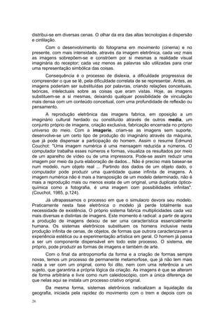 distribui-se em diversas cenas. O olhar da era das altas tecnologias é dispersão
e cintilação.
Com o desenvolvimento do fotograma em movimento (cinema) e no
presente, com mais intensidade, através da imagem eletrônica, cada vez mais
as imagens sobrepõem-se e constróem por si mesmas a realidade visual
imaginária do receptor; cada vez menos as palavras são utilizadas para criar
uma representação simbólica das coisas.
Consequência é o processo de dislexia, a dificuldade progressiva de
compreender o que se lê, pela dificuldade correlata de se representar. Antes, as
imagens poderiam ser substituídas por palavras, criando relações conceituais,
teóricas, intelectuais sobre as coisas que eram vistas. Hoje, as imagens
substituem-se a si mesmas, deixando qualquer possibilidade de vinculação
mais densa com um conteúdo conceitual, com uma profundidade de reflexão ou
pensamento.
A reprodução eletrônica das imagens fabrica, em oposição a um
imaginário cultural herdado ou constituído através de outros media, um
conjunto próprio de imagens, criação exclusiva, fabricação encerrada no próprio
universo do meio. Com a imagerie, criam-se as imagens sem suporte,
desenvolve-se um certo tipo de produção do imaginário através da máquina,
que já pode dispensar a participação do homem. Assim o resume Edmund
Couchot: "Uma imagem numérica é uma mensagem reduzida a números. O
computador trabalha esses números e formas, visualiza os resultados por meio
de um aparelho de vídeo ou de uma impressora. Pode-se assim reduzir uma
imagem por meio da pura elaboração de dados... Não é preciso mais basear-se
num modelo, num objeto real ... Partindo dos dados de um objeto dado, o
computador pode produzir uma quantidade quase infinita de imagens. A
imagem numérica não é mais a transposição de um modelo determinado, não é
mais a reprodução mais ou menos exata de um original, uma duplicata óptico-
química como a fotografia, é uma imagem com possibilidades infinitas".
(Couchot, 1985, p.124).
Já ultrapassamos o processo em que o simulacro devora seu modelo.
Praticamente nesta fase eletrônica o modelo já perde totalmente sua
necessidade de existência. O próprio sistema fabrica multiplicidades cada vez
mais diversas e distintas de imagens. Este momento é radical: a partir de agora
a produção de imagens deixou de ser uma característica essencialmente
humana. Os sistemas eletrônicos substituem os homens inclusive nesta
produção infinita de cenas, de objetos, de formas que outrora caracterizavam a
experiência estética ou a experimentação artística em geral. O homem já passa
a ser um componente dispensável em todo este processo. O sistema, ele
próprio, pode produzir as formas de imagens e também de arte.
Com o final da antropomorfia da forma e a criação de formas sempre
novas, temos um processo de permanente metamorfose, que já não tem mais
nada a ver com um original, como foi dito, nem com uma referência a um
sujeito, que garantiria a própria lógica da criação. As imagens é que se alteram
de forma arbitrária e livre como num caleidoscópio, com a única diferença de
que nelas aqui se instala um processo criativo original.
Da mesma forma, sistemas eletrônicos radicalizam a liquidação da
geografia, iniciada pela rapidez do movimento com o trem e depois com os
26
 